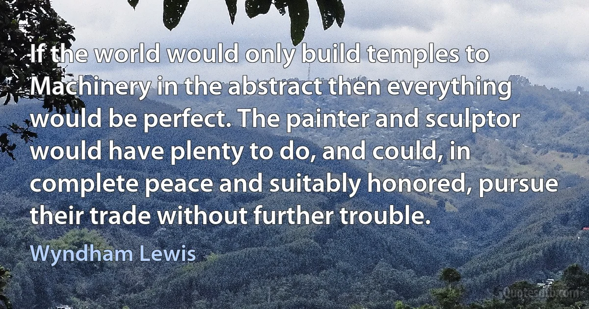 If the world would only build temples to Machinery in the abstract then everything would be perfect. The painter and sculptor would have plenty to do, and could, in complete peace and suitably honored, pursue their trade without further trouble. (Wyndham Lewis)