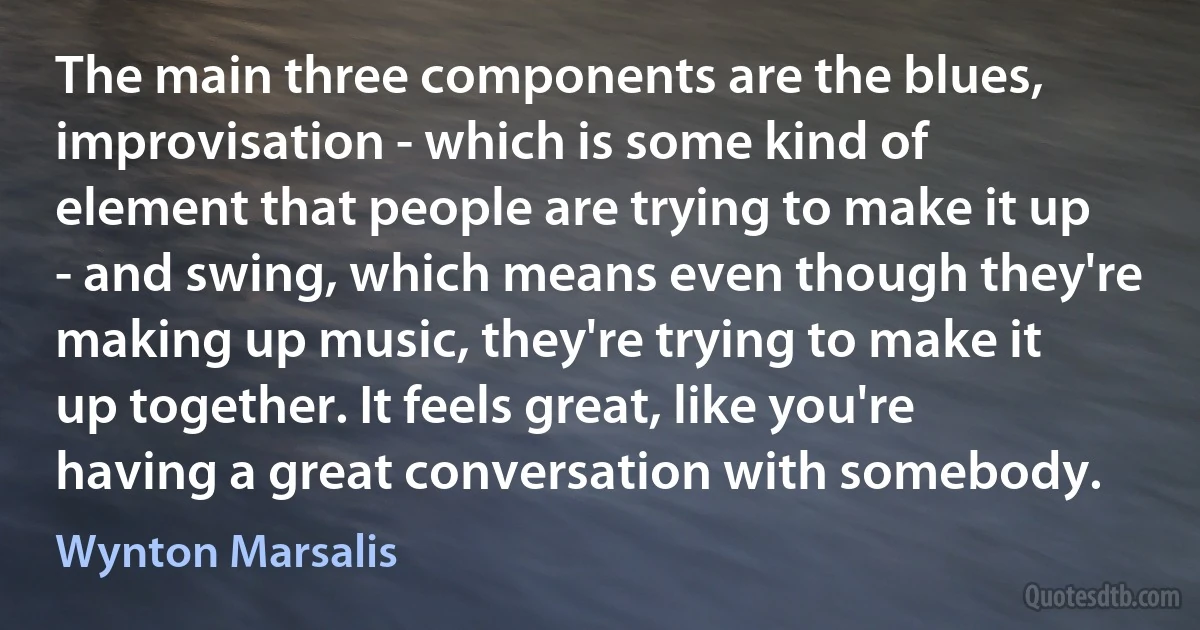 The main three components are the blues, improvisation - which is some kind of element that people are trying to make it up - and swing, which means even though they're making up music, they're trying to make it up together. It feels great, like you're having a great conversation with somebody. (Wynton Marsalis)