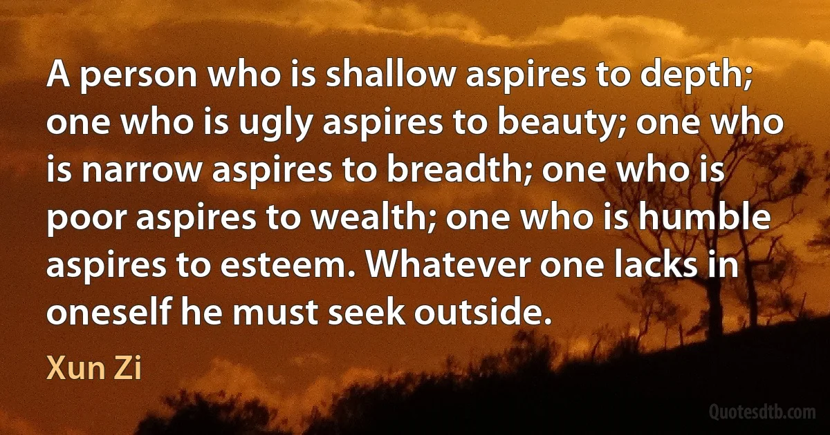 A person who is shallow aspires to depth; one who is ugly aspires to beauty; one who is narrow aspires to breadth; one who is poor aspires to wealth; one who is humble aspires to esteem. Whatever one lacks in oneself he must seek outside. (Xun Zi)