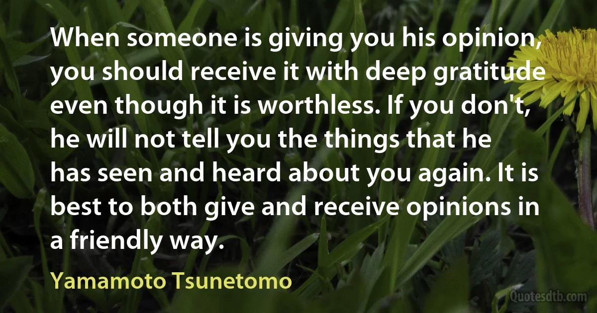 When someone is giving you his opinion, you should receive it with deep gratitude even though it is worthless. If you don't, he will not tell you the things that he has seen and heard about you again. It is best to both give and receive opinions in a friendly way. (Yamamoto Tsunetomo)