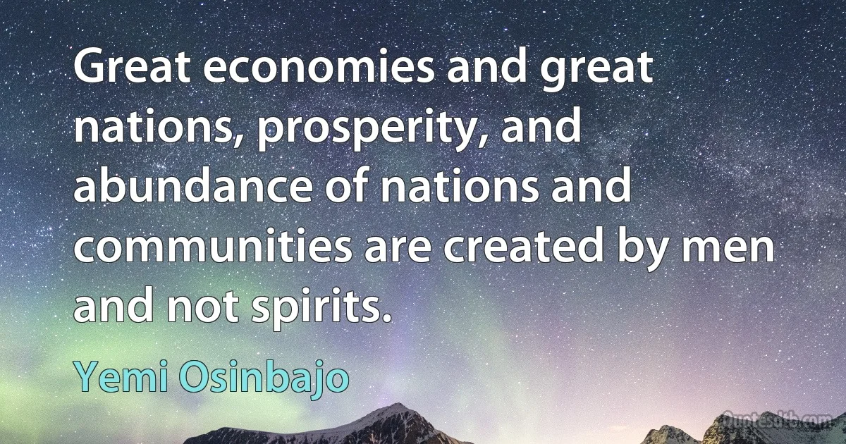 Great economies and great nations, prosperity, and abundance of nations and communities are created by men and not spirits. (Yemi Osinbajo)