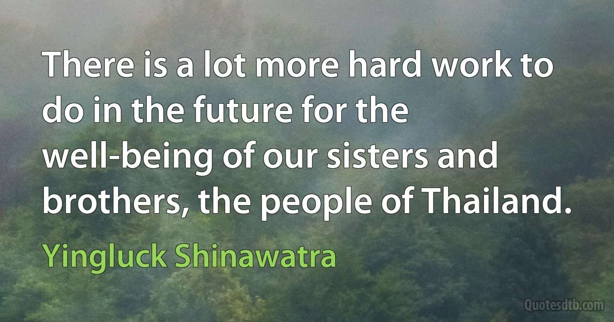 There is a lot more hard work to do in the future for the well-being of our sisters and brothers, the people of Thailand. (Yingluck Shinawatra)