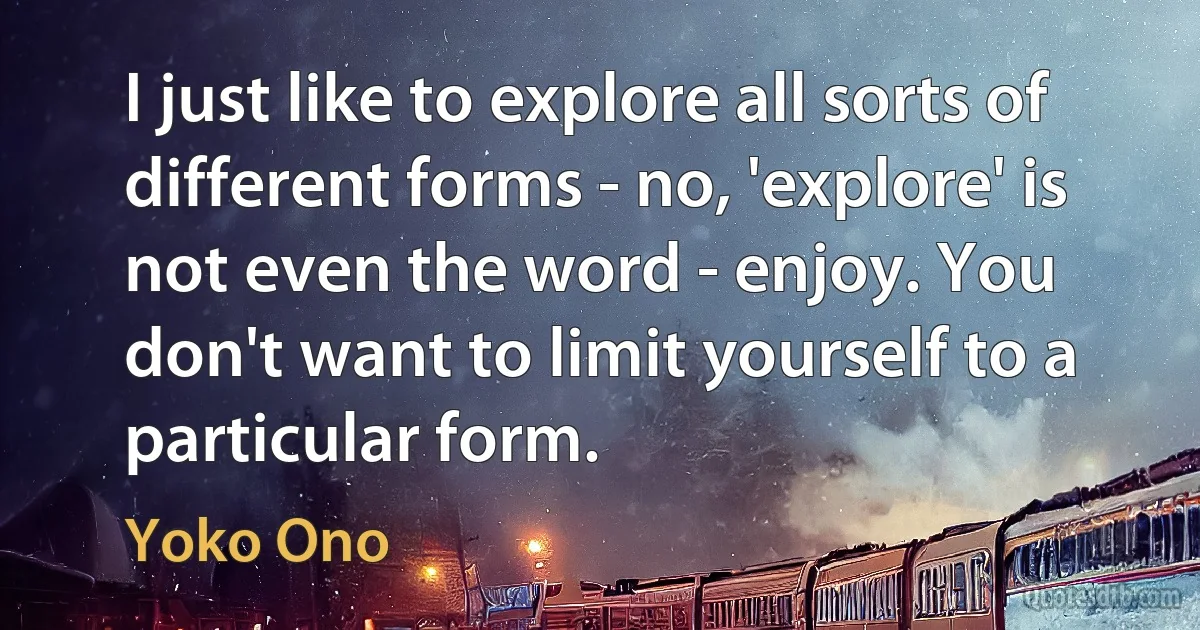 I just like to explore all sorts of different forms - no, 'explore' is not even the word - enjoy. You don't want to limit yourself to a particular form. (Yoko Ono)