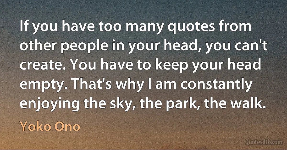 If you have too many quotes from other people in your head, you can't create. You have to keep your head empty. That's why I am constantly enjoying the sky, the park, the walk. (Yoko Ono)