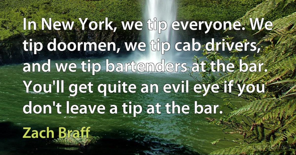 In New York, we tip everyone. We tip doormen, we tip cab drivers, and we tip bartenders at the bar. You'll get quite an evil eye if you don't leave a tip at the bar. (Zach Braff)