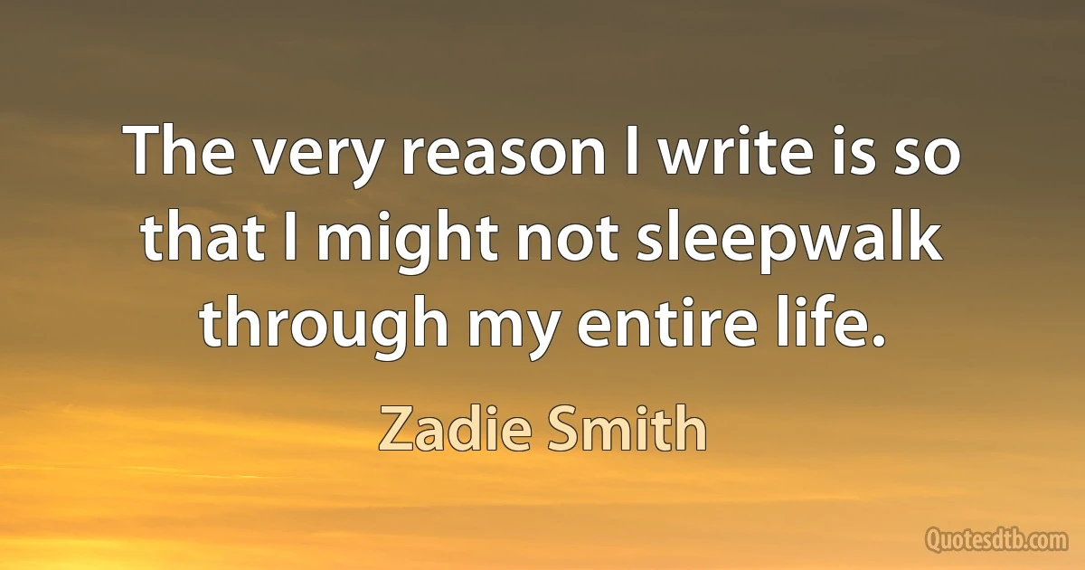 The very reason I write is so that I might not sleepwalk through my entire life. (Zadie Smith)