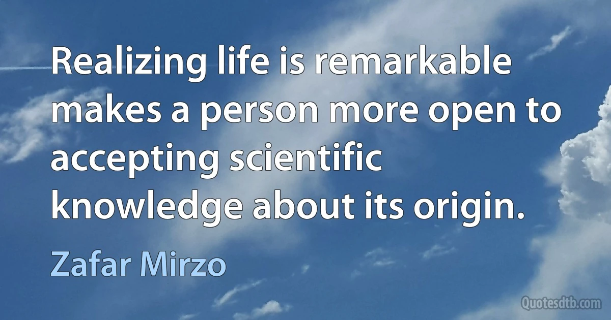 Realizing life is remarkable makes a person more open to accepting scientific knowledge about its origin. (Zafar Mirzo)