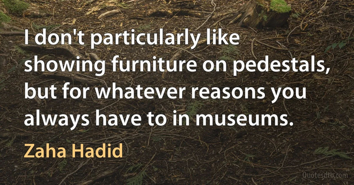 I don't particularly like showing furniture on pedestals, but for whatever reasons you always have to in museums. (Zaha Hadid)