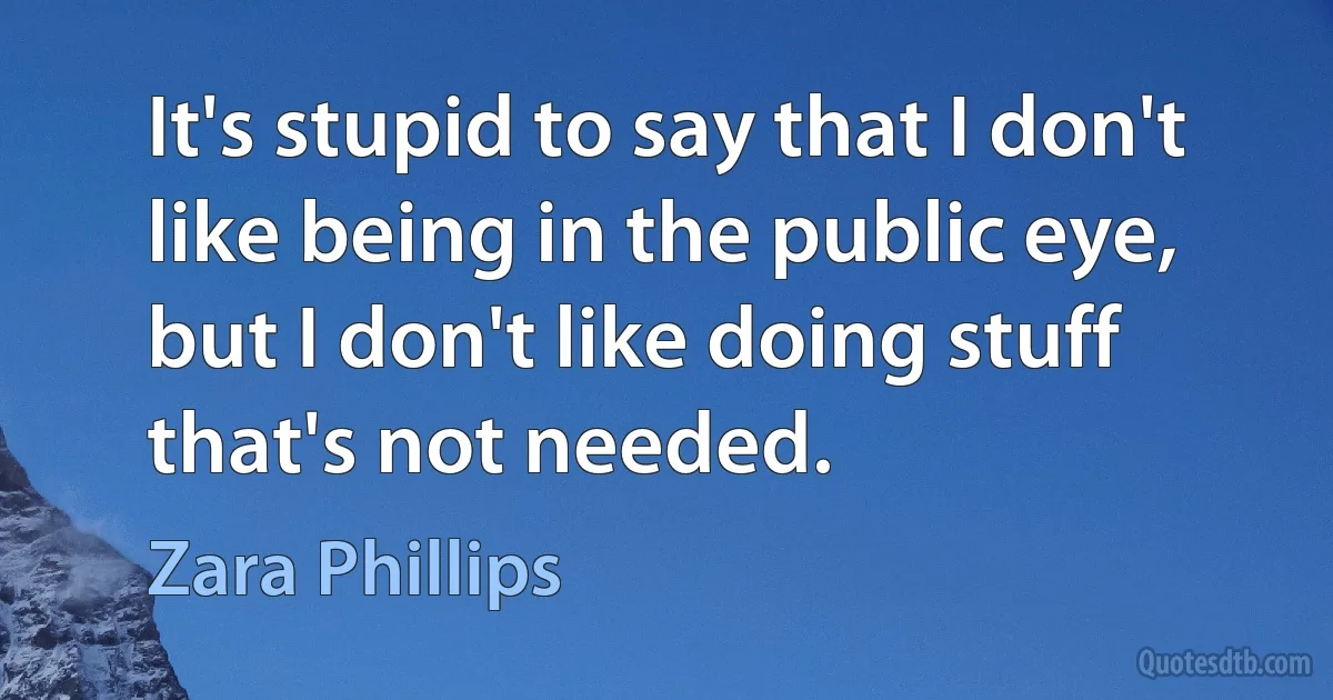 It's stupid to say that I don't like being in the public eye, but I don't like doing stuff that's not needed. (Zara Phillips)