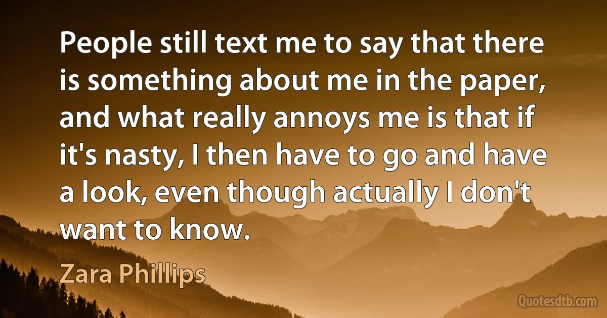 People still text me to say that there is something about me in the paper, and what really annoys me is that if it's nasty, I then have to go and have a look, even though actually I don't want to know. (Zara Phillips)