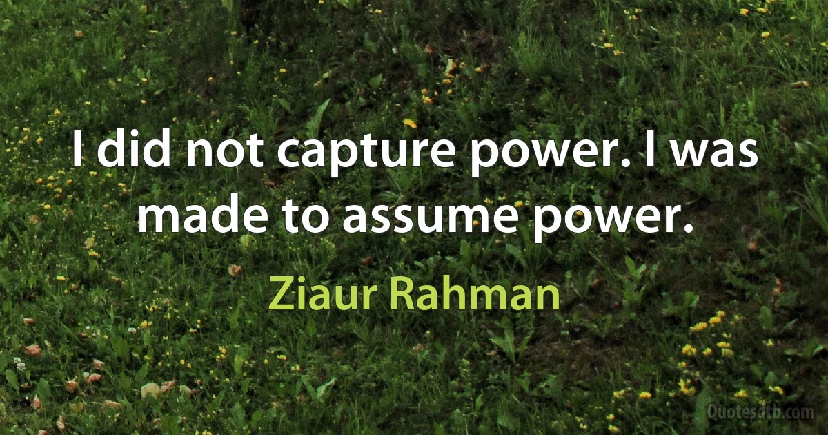 I did not capture power. I was made to assume power. (Ziaur Rahman)