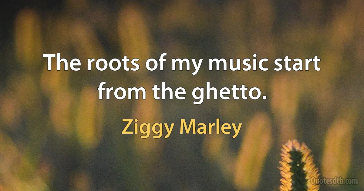 The roots of my music start from the ghetto. (Ziggy Marley)