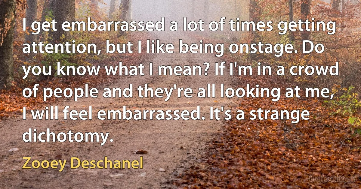 I get embarrassed a lot of times getting attention, but I like being onstage. Do you know what I mean? If I'm in a crowd of people and they're all looking at me, I will feel embarrassed. It's a strange dichotomy. (Zooey Deschanel)