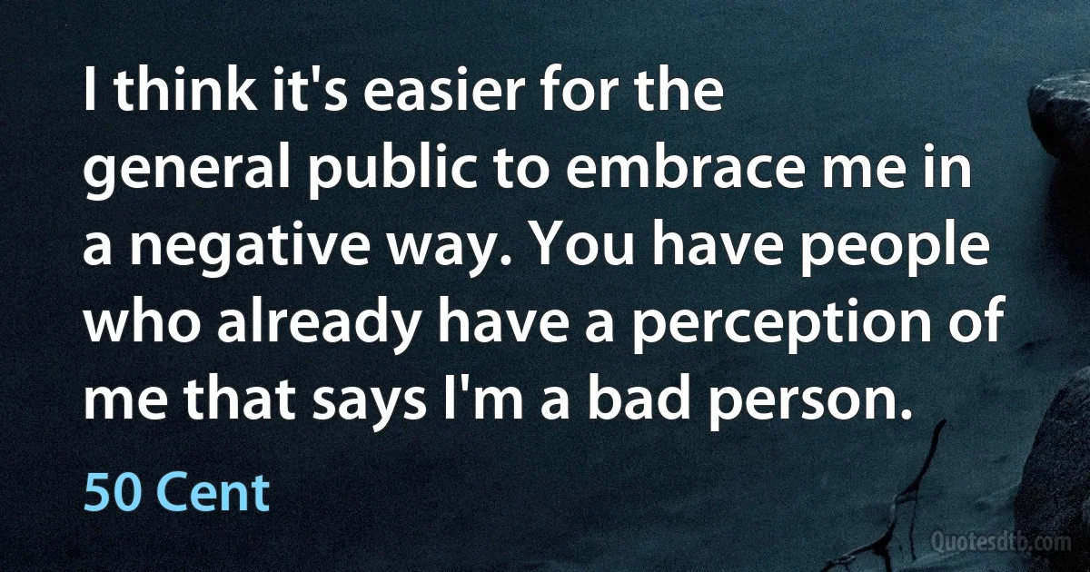 I think it's easier for the general public to embrace me in a negative way. You have people who already have a perception of me that says I'm a bad person. (50 Cent)