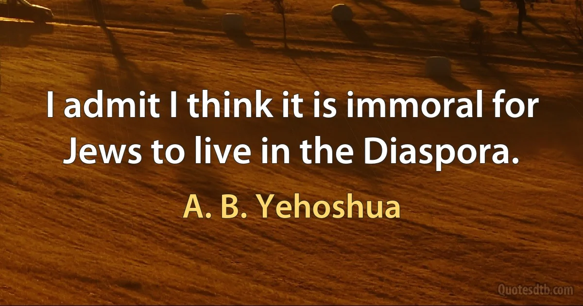 I admit I think it is immoral for Jews to live in the Diaspora. (A. B. Yehoshua)