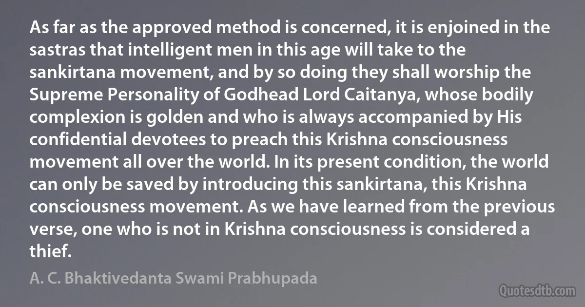 As far as the approved method is concerned, it is enjoined in the sastras that intelligent men in this age will take to the sankirtana movement, and by so doing they shall worship the Supreme Personality of Godhead Lord Caitanya, whose bodily complexion is golden and who is always accompanied by His confidential devotees to preach this Krishna consciousness movement all over the world. In its present condition, the world can only be saved by introducing this sankirtana, this Krishna consciousness movement. As we have learned from the previous verse, one who is not in Krishna consciousness is considered a thief. (A. C. Bhaktivedanta Swami Prabhupada)