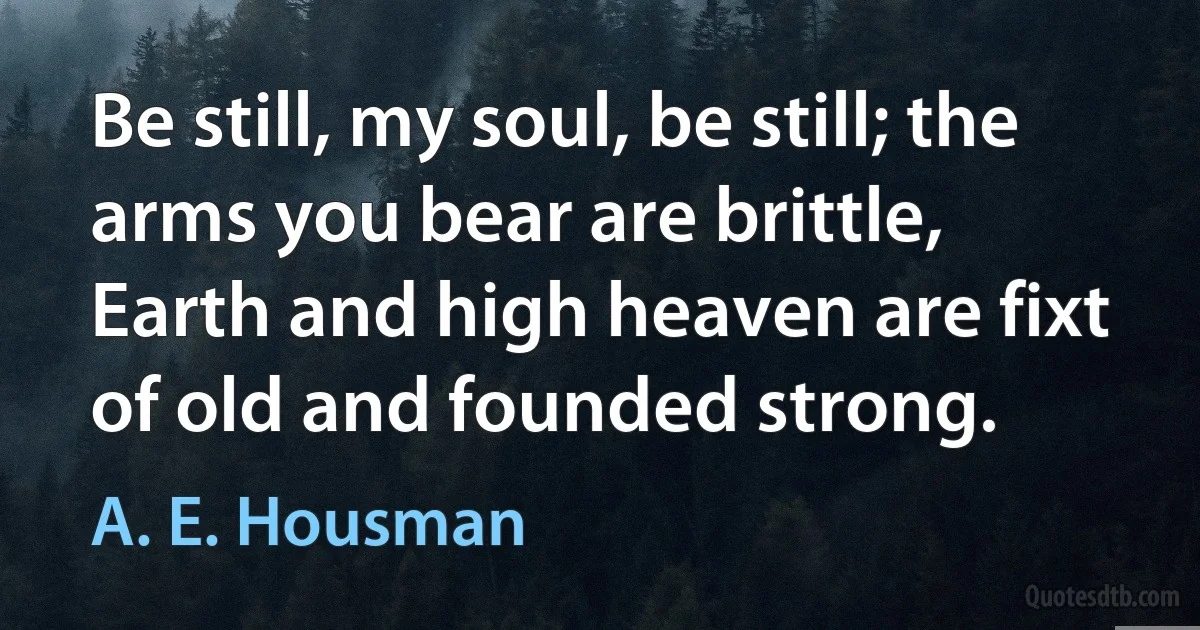 Be still, my soul, be still; the arms you bear are brittle,
Earth and high heaven are fixt of old and founded strong. (A. E. Housman)