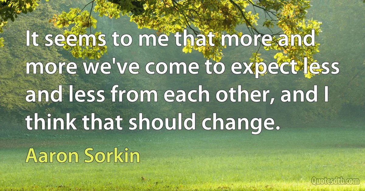 It seems to me that more and more we've come to expect less and less from each other, and I think that should change. (Aaron Sorkin)