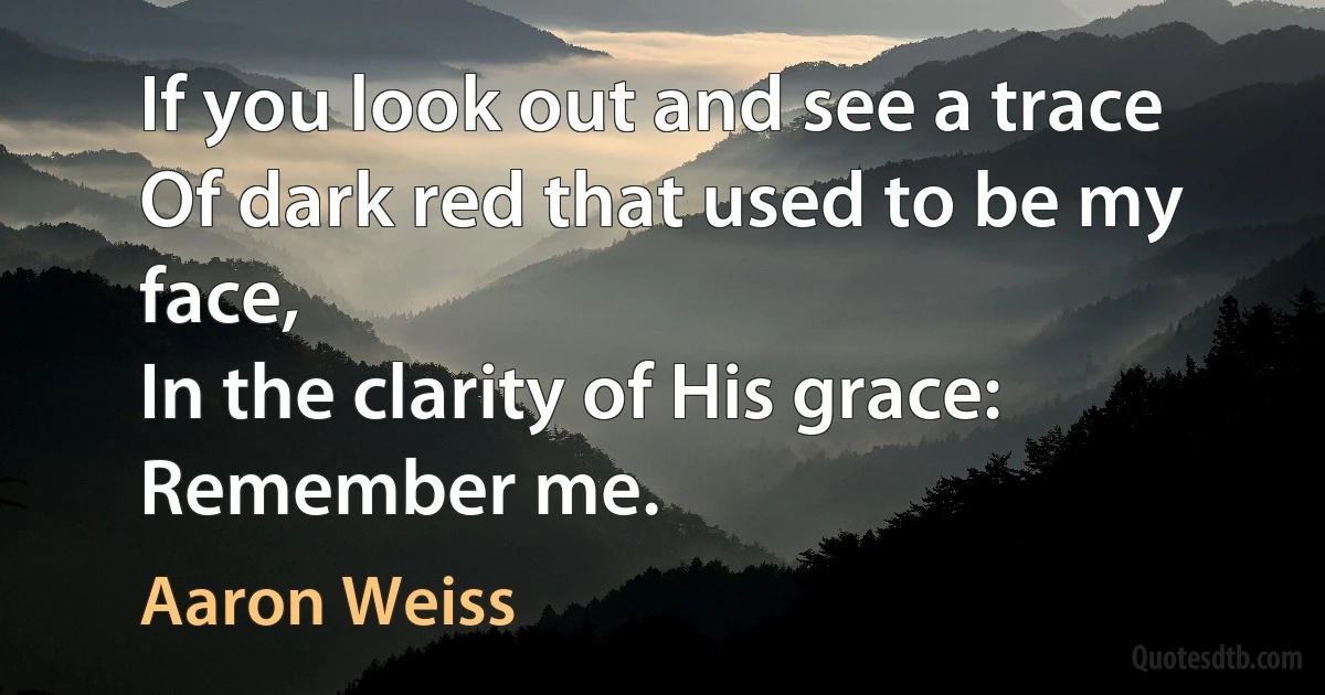 If you look out and see a trace
Of dark red that used to be my face,
In the clarity of His grace:
Remember me. (Aaron Weiss)