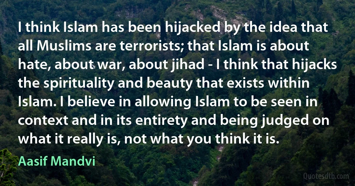 I think Islam has been hijacked by the idea that all Muslims are terrorists; that Islam is about hate, about war, about jihad - I think that hijacks the spirituality and beauty that exists within Islam. I believe in allowing Islam to be seen in context and in its entirety and being judged on what it really is, not what you think it is. (Aasif Mandvi)