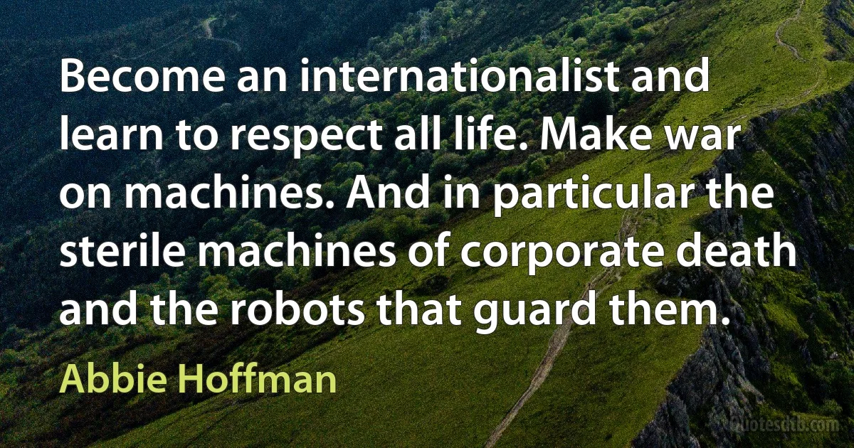 Become an internationalist and learn to respect all life. Make war on machines. And in particular the sterile machines of corporate death and the robots that guard them. (Abbie Hoffman)