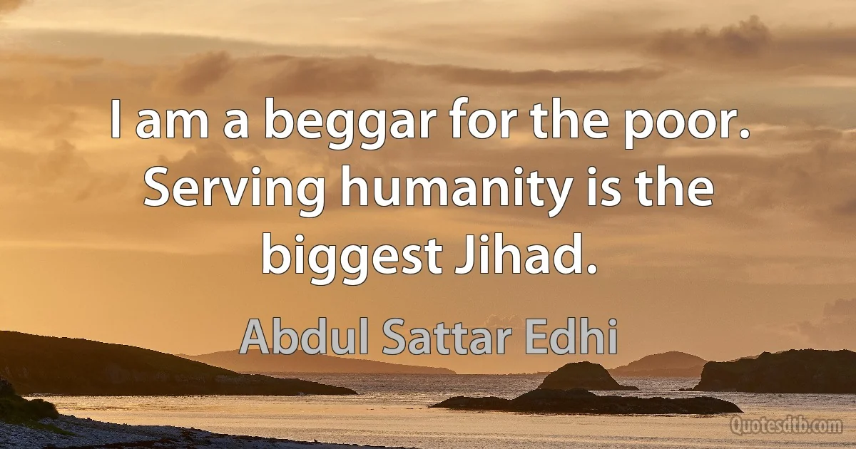 I am a beggar for the poor. Serving humanity is the biggest Jihad. (Abdul Sattar Edhi)