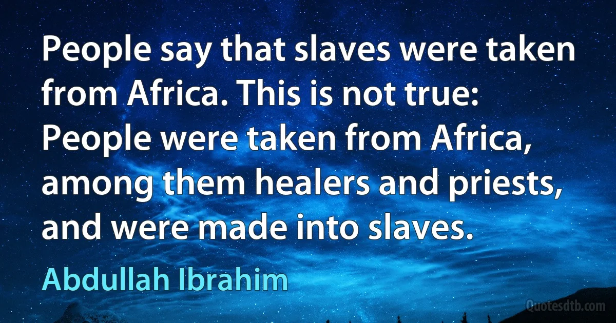 People say that slaves were taken from Africa. This is not true: People were taken from Africa, among them healers and priests, and were made into slaves. (Abdullah Ibrahim)