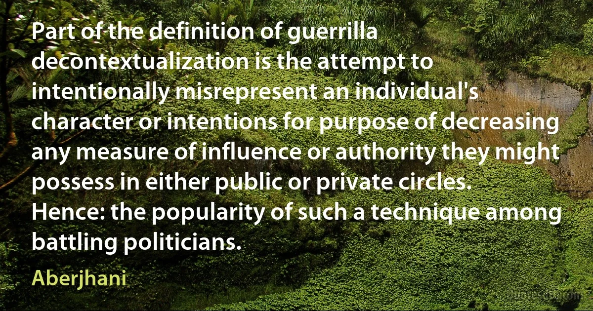 Part of the definition of guerrilla decontextualization is the attempt to intentionally misrepresent an individual's character or intentions for purpose of decreasing any measure of influence or authority they might possess in either public or private circles. Hence: the popularity of such a technique among battling politicians. (Aberjhani)