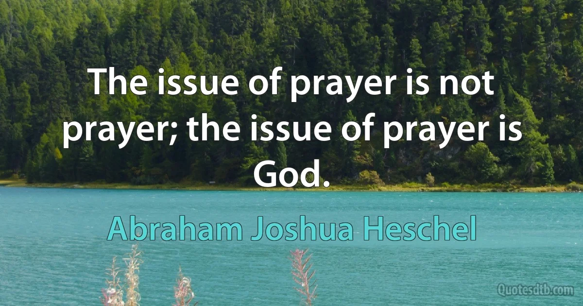 The issue of prayer is not prayer; the issue of prayer is God. (Abraham Joshua Heschel)