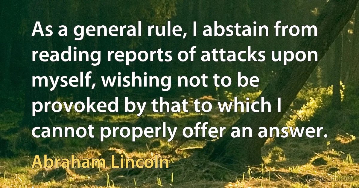 As a general rule, I abstain from reading reports of attacks upon myself, wishing not to be provoked by that to which I cannot properly offer an answer. (Abraham Lincoln)