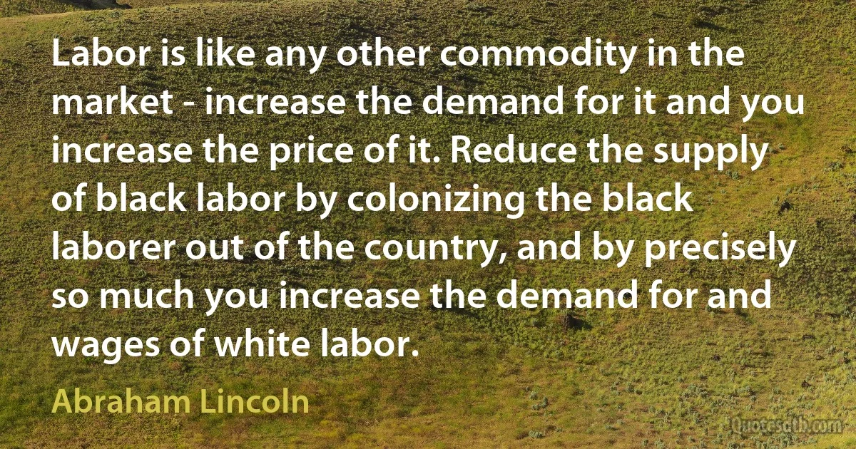 Labor is like any other commodity in the market - increase the demand for it and you increase the price of it. Reduce the supply of black labor by colonizing the black laborer out of the country, and by precisely so much you increase the demand for and wages of white labor. (Abraham Lincoln)