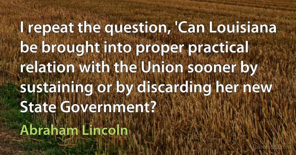 I repeat the question, 'Can Louisiana be brought into proper practical relation with the Union sooner by sustaining or by discarding her new State Government? (Abraham Lincoln)