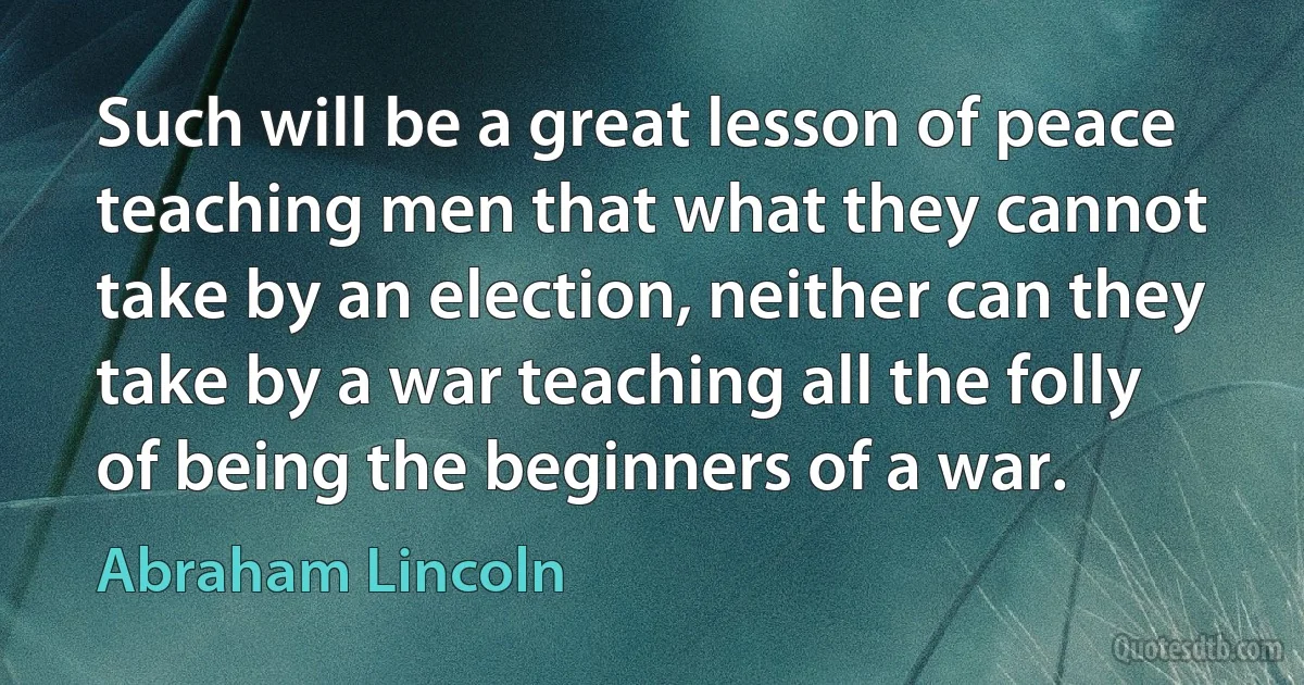 Such will be a great lesson of peace teaching men that what they cannot take by an election, neither can they take by a war teaching all the folly of being the beginners of a war. (Abraham Lincoln)