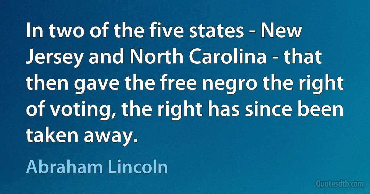 In two of the five states - New Jersey and North Carolina - that then gave the free negro the right of voting, the right has since been taken away. (Abraham Lincoln)