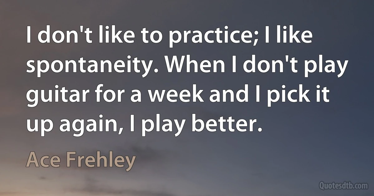 I don't like to practice; I like spontaneity. When I don't play guitar for a week and I pick it up again, I play better. (Ace Frehley)