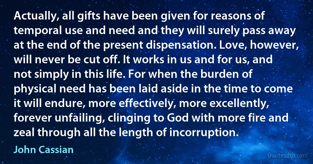 Actually, all gifts have been given for reasons of temporal use and need and they will surely pass away at the end of the present dispensation. Love, however, will never be cut off. It works in us and for us, and not simply in this life. For when the burden of physical need has been laid aside in the time to come it will endure, more effectively, more excellently, forever unfailing, clinging to God with more fire and zeal through all the length of incorruption. (John Cassian)