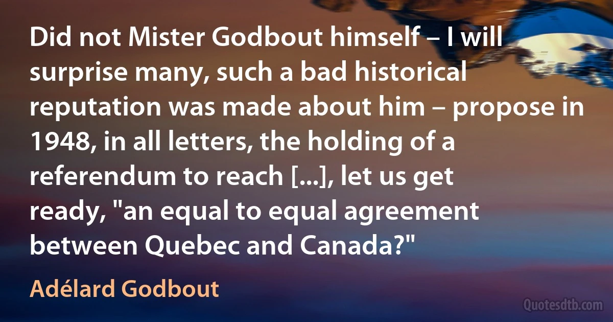 Did not Mister Godbout himself – I will surprise many, such a bad historical reputation was made about him – propose in 1948, in all letters, the holding of a referendum to reach [...], let us get ready, "an equal to equal agreement between Quebec and Canada?" (Adélard Godbout)