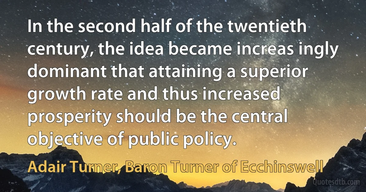 In the second half of the twentieth century, the idea became increas ingly dominant that attaining a superior growth rate and thus increased prosperity should be the central objective of public policy. (Adair Turner, Baron Turner of Ecchinswell)