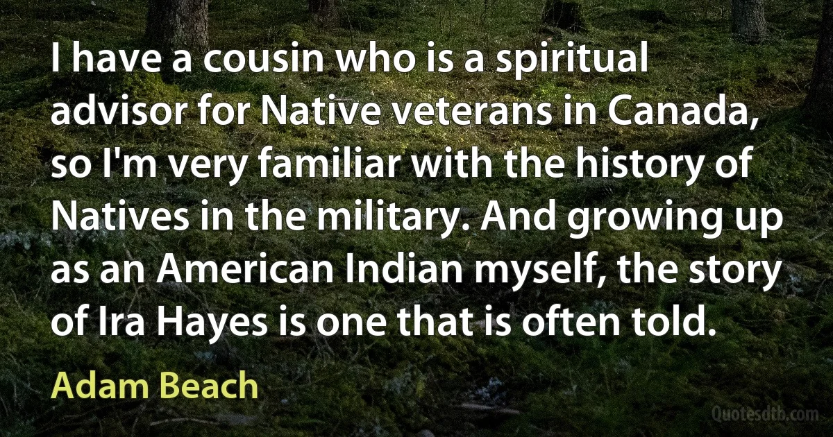 I have a cousin who is a spiritual advisor for Native veterans in Canada, so I'm very familiar with the history of Natives in the military. And growing up as an American Indian myself, the story of Ira Hayes is one that is often told. (Adam Beach)