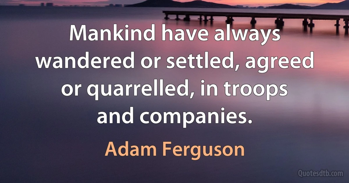 Mankind have always wandered or settled, agreed or quarrelled, in troops and companies. (Adam Ferguson)