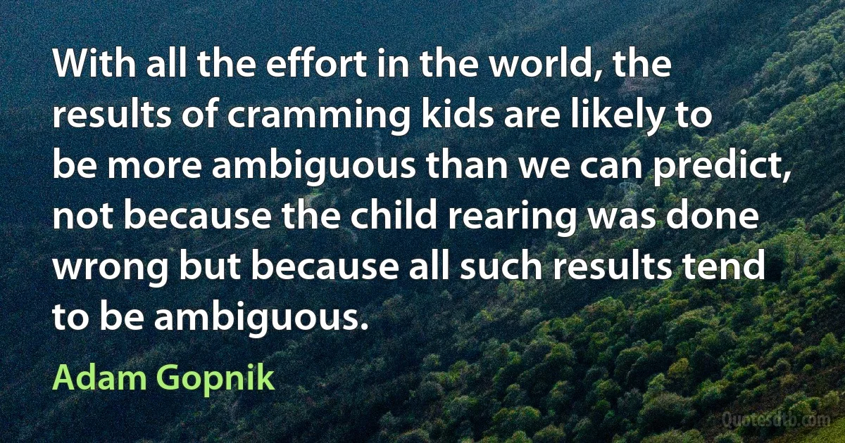 With all the effort in the world, the results of cramming kids are likely to be more ambiguous than we can predict, not because the child rearing was done wrong but because all such results tend to be ambiguous. (Adam Gopnik)