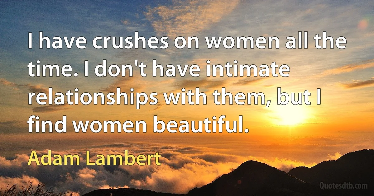 I have crushes on women all the time. I don't have intimate relationships with them, but I find women beautiful. (Adam Lambert)