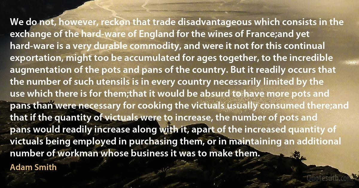 We do not, however, reckon that trade disadvantageous which consists in the exchange of the hard-ware of England for the wines of France;and yet hard-ware is a very durable commodity, and were it not for this continual exportation, might too be accumulated for ages together, to the incredible augmentation of the pots and pans of the country. But it readily occurs that the number of such utensils is in every country necessarily limited by the use which there is for them;that it would be absurd to have more pots and pans than were necessary for cooking the victuals usually consumed there;and that if the quantity of victuals were to increase, the number of pots and pans would readily increase along with it, apart of the increased quantity of victuals being employed in purchasing them, or in maintaining an additional number of workman whose business it was to make them. (Adam Smith)