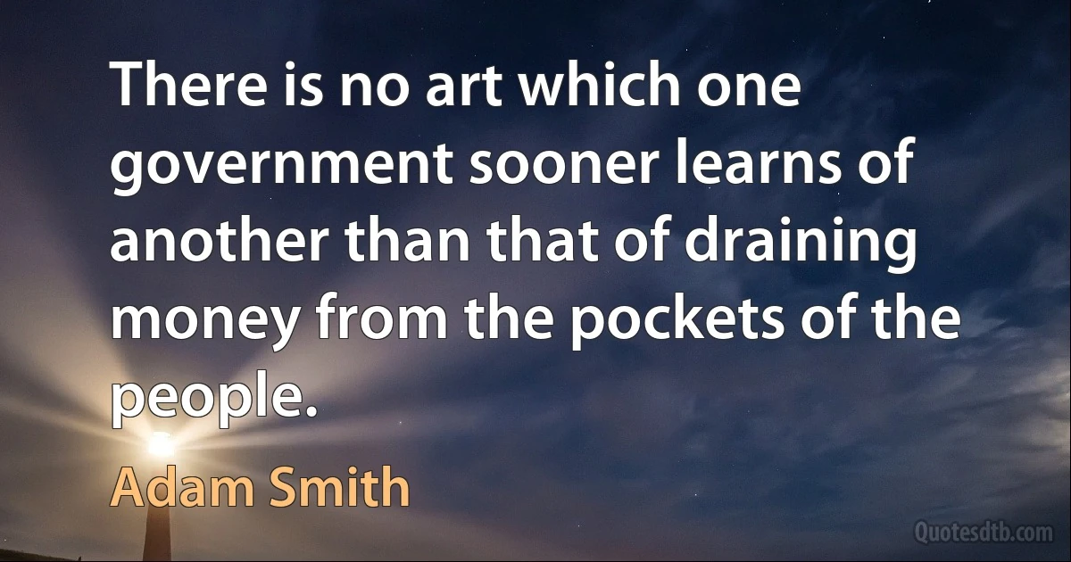 There is no art which one government sooner learns of another than that of draining money from the pockets of the people. (Adam Smith)