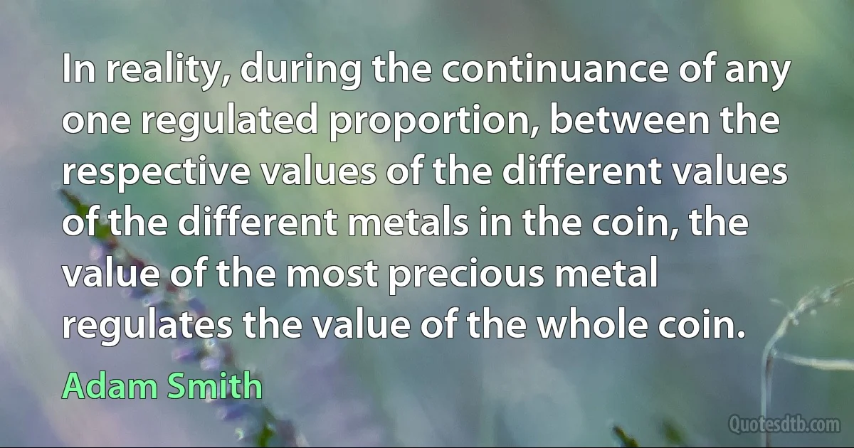 In reality, during the continuance of any one regulated proportion, between the respective values of the different values of the different metals in the coin, the value of the most precious metal regulates the value of the whole coin. (Adam Smith)