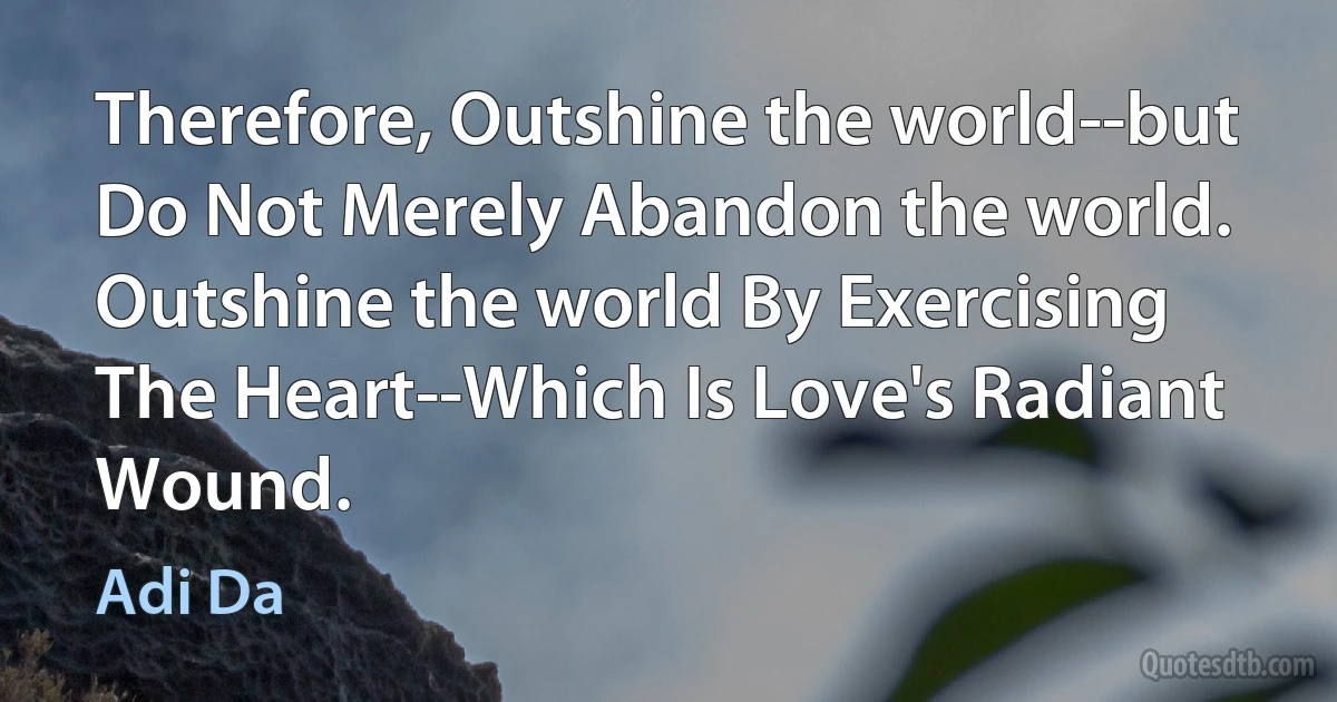 Therefore, Outshine the world--but Do Not Merely Abandon the world. Outshine the world By Exercising The Heart--Which Is Love's Radiant Wound. (Adi Da)