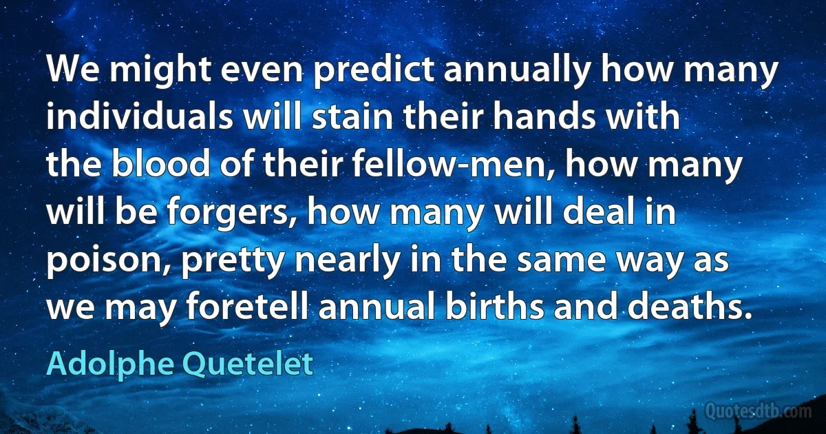 We might even predict annually how many individuals will stain their hands with the blood of their fellow-men, how many will be forgers, how many will deal in poison, pretty nearly in the same way as we may foretell annual births and deaths. (Adolphe Quetelet)