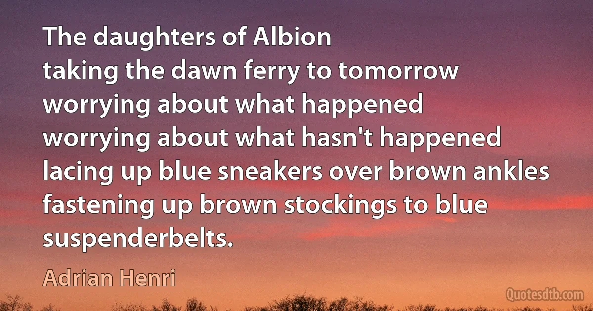 The daughters of Albion
taking the dawn ferry to tomorrow
worrying about what happened
worrying about what hasn't happened
lacing up blue sneakers over brown ankles
fastening up brown stockings to blue suspenderbelts. (Adrian Henri)