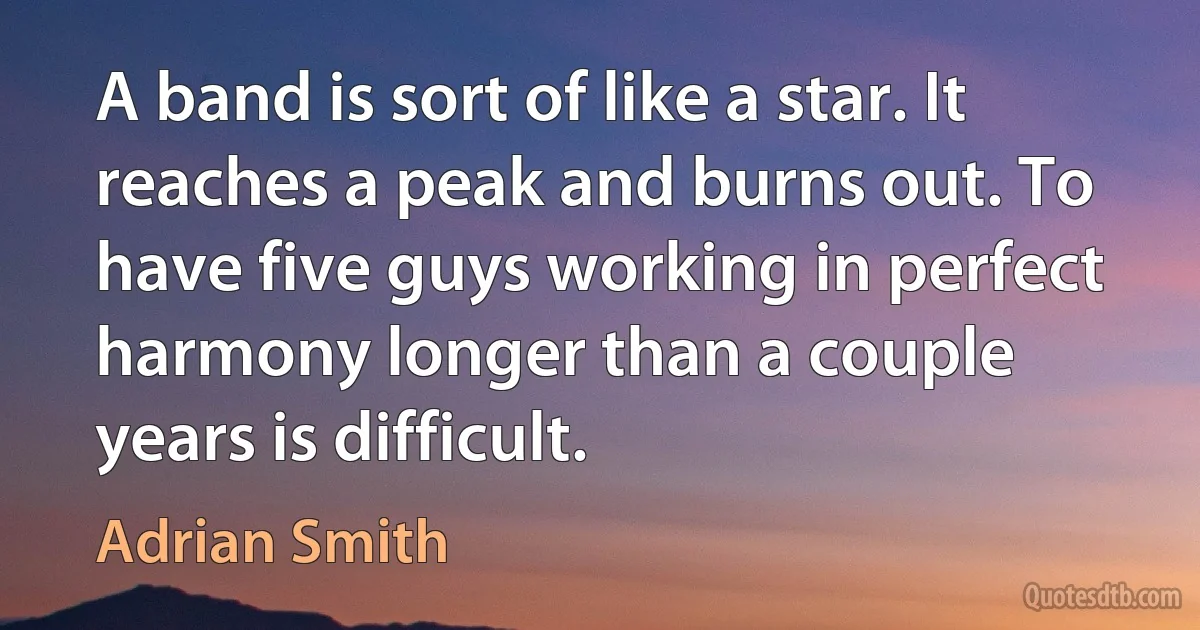 A band is sort of like a star. It reaches a peak and burns out. To have five guys working in perfect harmony longer than a couple years is difficult. (Adrian Smith)