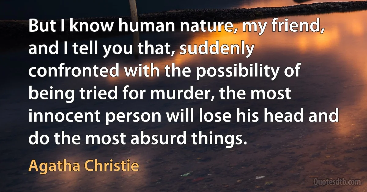 But I know human nature, my friend, and I tell you that, suddenly confronted with the possibility of being tried for murder, the most innocent person will lose his head and do the most absurd things. (Agatha Christie)